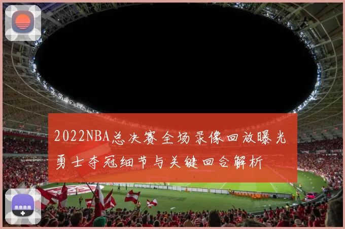 2022NBA总决赛全场录像回放曝光 勇士夺冠细节与关键回合解析
