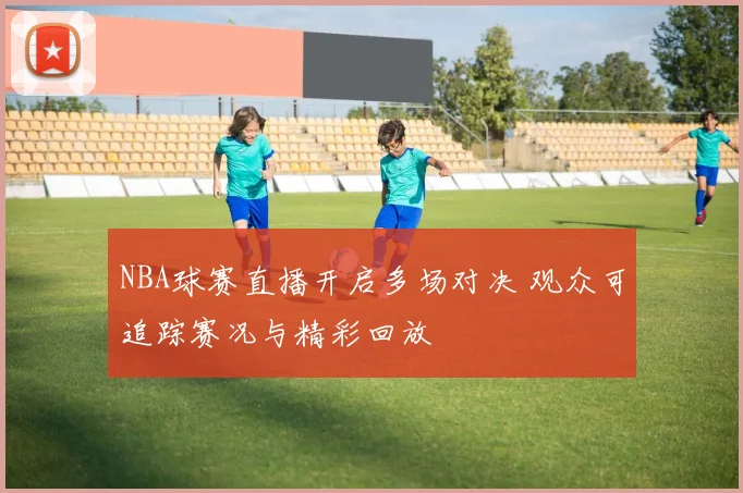 NBA球赛直播开启多场对决 观众可追踪赛况与精彩回放