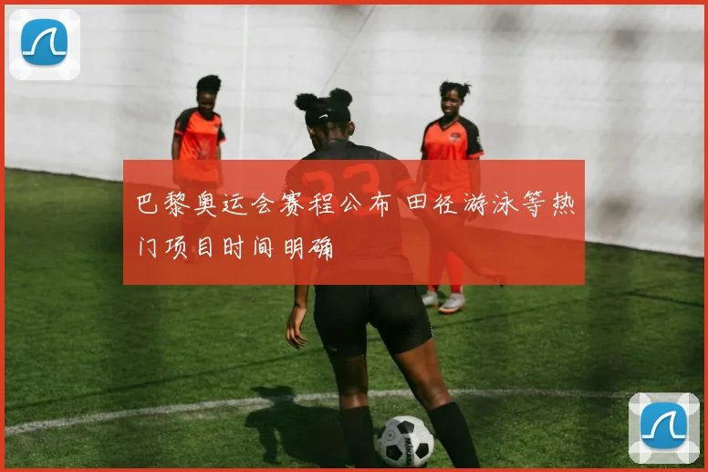 巴黎奥运会赛程公布 田径游泳等热门项目时间明确