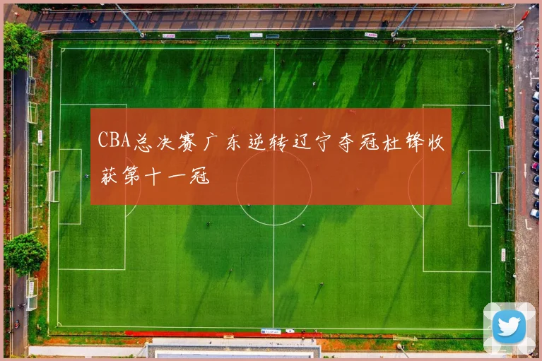 CBA总决赛广东逆转辽宁夺冠杜锋收获第十一冠