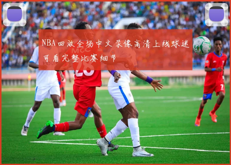 NBA回放全场中文录像高清上线球迷可看完整比赛细节