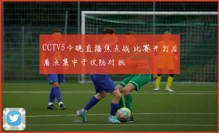 CCTV5今晚直播焦点战 比赛开打后看点集中于攻防对抗