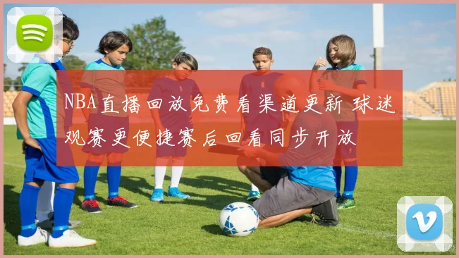 NBA直播回放免费看渠道更新 球迷观赛更便捷赛后回看同步开放