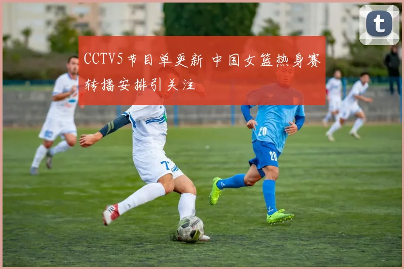 CCTV5节目单更新 中国女篮热身赛转播安排引关注