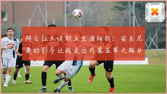 拜合拉木谈职业生涯转折：安东尼奥的引导让我走出内蒙亚军之路非偶然