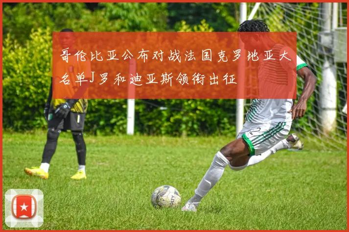 哥伦比亚公布对战法国克罗地亚大名单J罗和迪亚斯领衔出征