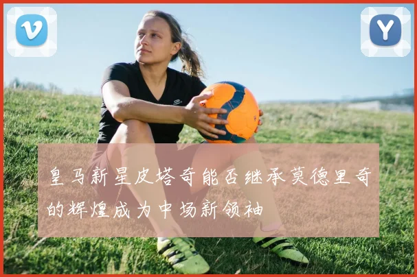 皇马新星皮塔奇能否继承莫德里奇的辉煌成为中场新领袖