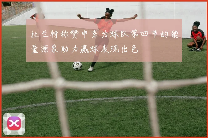 杜兰特称赞申京为球队第四节的能量源泉助力赢球表现出色