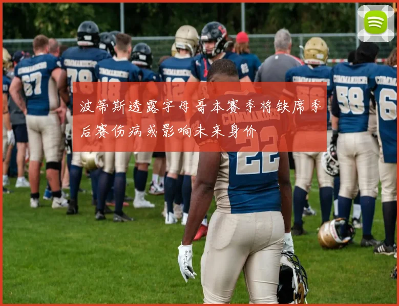 波蒂斯透露字母哥本赛季将缺席季后赛伤病或影响未来身价