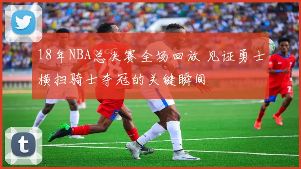 18年NBA总决赛全场回放 见证勇士横扫骑士夺冠的关键瞬间