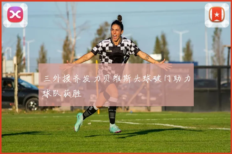 三外援齐发力贝维斯头球破门助力球队获胜