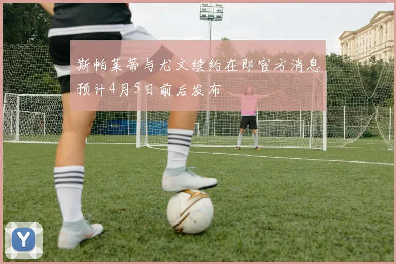 斯帕莱蒂与尤文续约在即官方消息预计4月5日前后发布