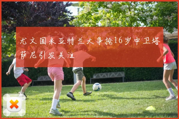 尤文国米亚特兰大争抢16岁中卫塔萨尼引发关注