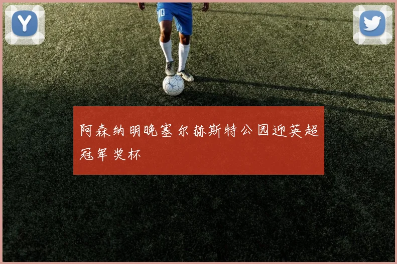 阿森纳明晚塞尔赫斯特公园迎英超冠军奖杯