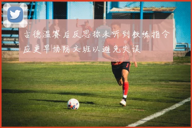 古德温赛后反思称未听到教练指令应更早协防文班以避免失误