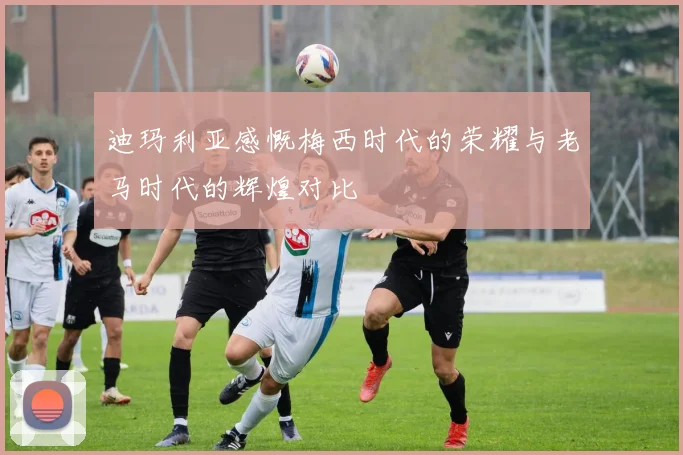 迪玛利亚感慨梅西时代的荣耀与老马时代的辉煌对比